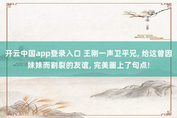开云中国app登录入口 王刚一声卫平兄， 给这曾因妹妹而割裂的友谊， 完美画上了句点!