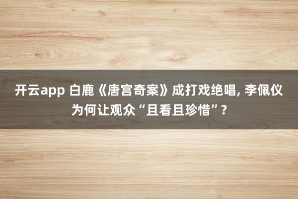 开云app 白鹿《唐宫奇案》成打戏绝唱， 李佩仪为何让观众“且看且珍惜”?