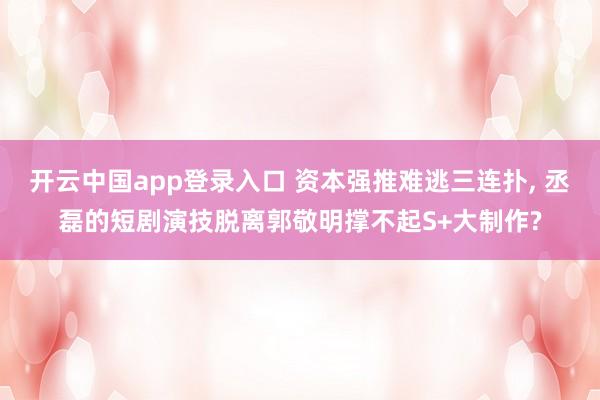开云中国app登录入口 资本强推难逃三连扑， 丞磊的短剧演技脱离郭敬明撑不起S+大制作?