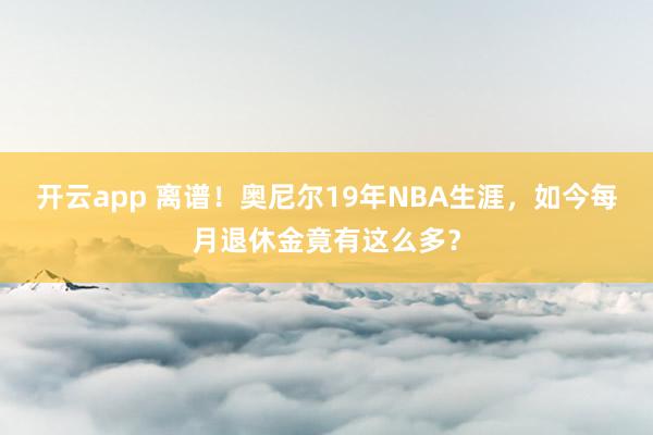 开云app 离谱!奥尼尔19年NBA生涯,如今每月退休金竟有这么多?