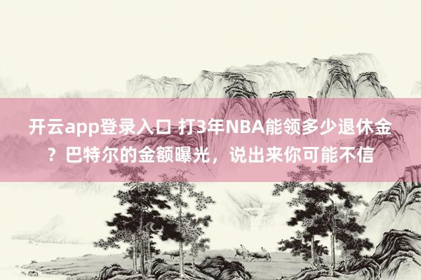 开云app登录入口 打3年NBA能领多少退休金？巴特尔的金额曝光，说出来你可能不信