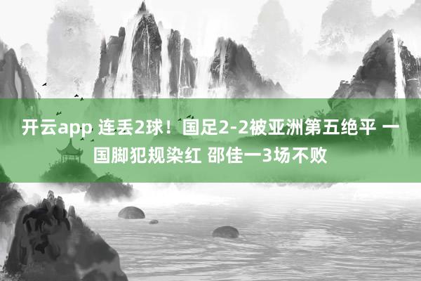 开云app 连丢2球！国足2-2被亚洲第五绝平 一国脚犯规染红 邵佳一3场不败