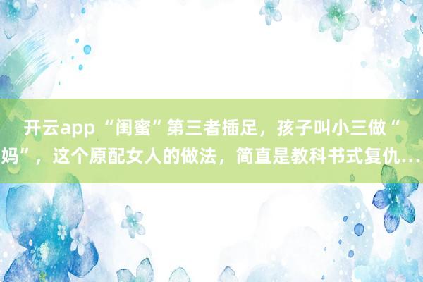开云app “闺蜜”第三者插足，孩子叫小三做“妈妈”，这个原配女人的做法，简直是教科书式复仇……