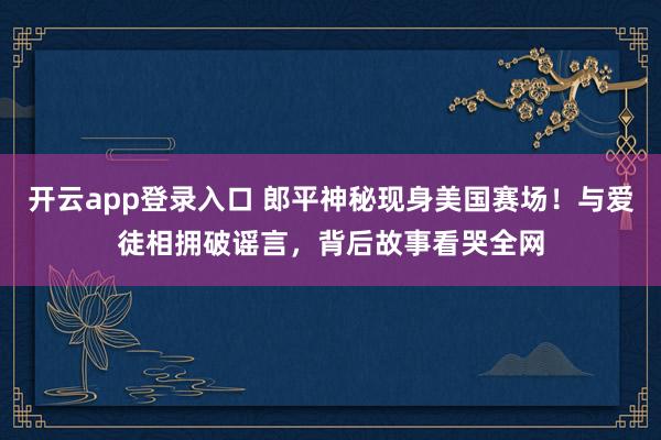 开云app登录入口 郎平神秘现身美国赛场！与爱徒相拥破谣言，背后故事看哭全网