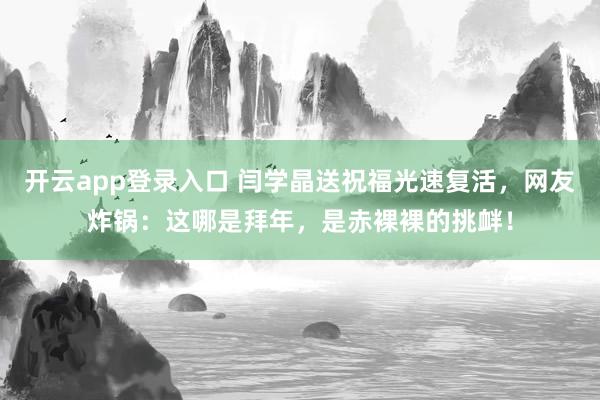 开云app登录入口 闫学晶送祝福光速复活，网友炸锅：这哪是拜年，是赤裸裸的挑衅！