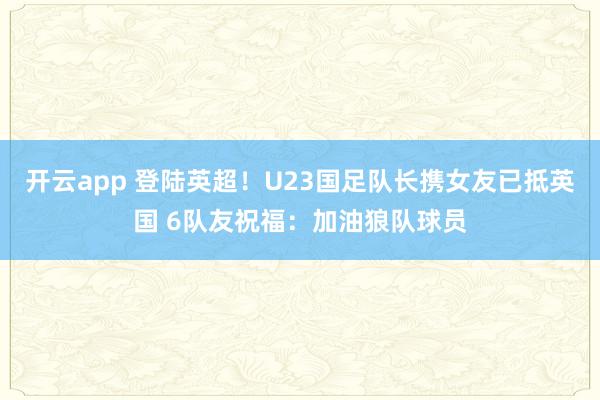 开云app 登陆英超！U23国足队长携女友已抵英国 6队友祝福：加油狼队球员