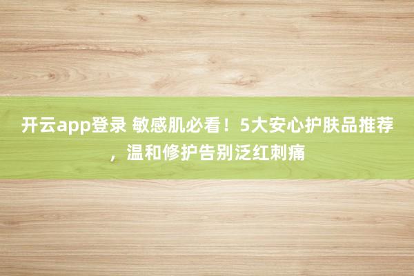 开云app登录 敏感肌必看！5大安心护肤品推荐，温和修护告别泛红刺痛