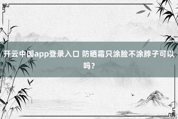 开云中国app登录入口 防晒霜只涂脸不涂脖子可以吗？