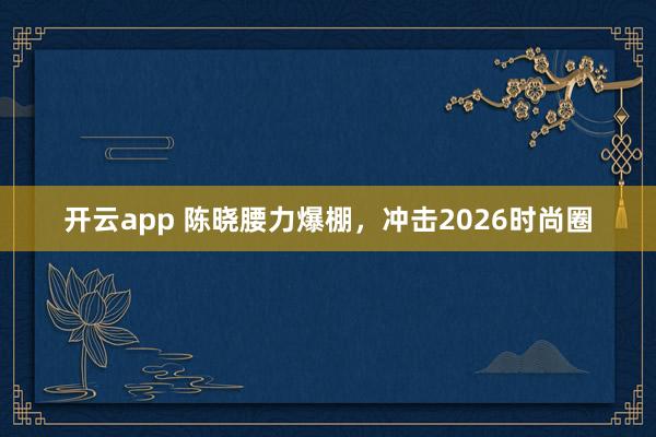 开云app 陈晓腰力爆棚，冲击2026时尚圈