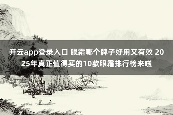 开云app登录入口 眼霜哪个牌子好用又有效 2025年真正值得买的10款眼霜排行榜来啦