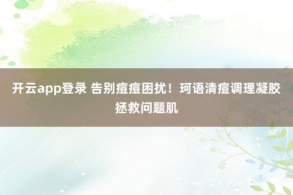 开云app登录 告别痘痘困扰!珂语清痘调理凝胶拯救问题肌
