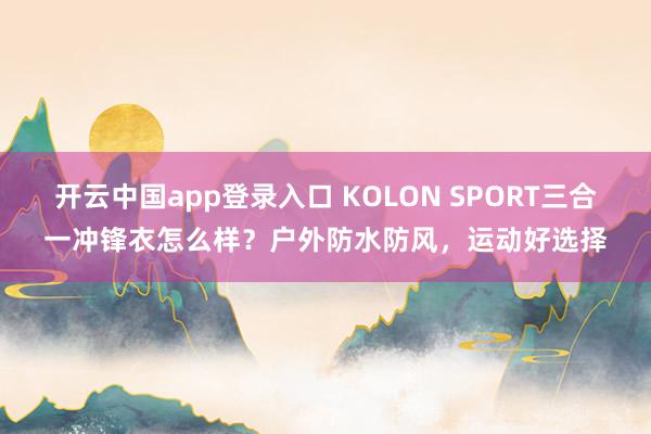 开云中国app登录入口 KOLON SPORT三合一冲锋衣怎么样?户外防水防风,运动好选择