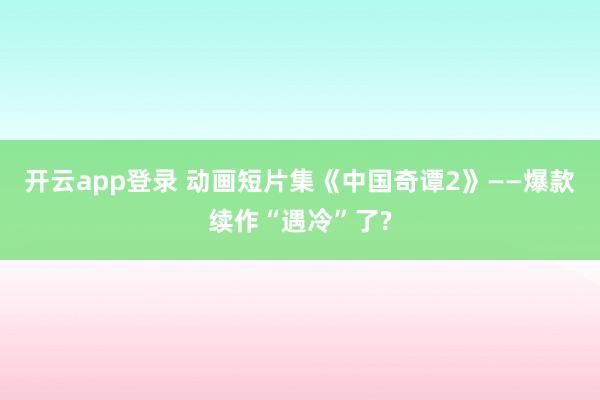 开云app登录 动画短片集《中国奇谭2》——爆款续作“遇冷”了?