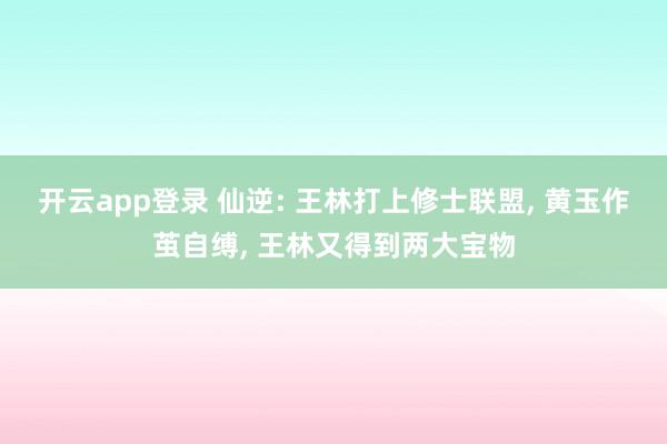 开云app登录 仙逆: 王林打上修士联盟， 黄玉作茧自缚， 王林又得到两大宝物