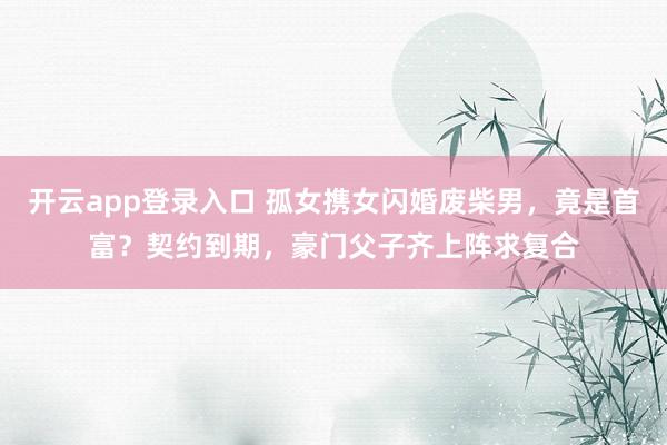 开云app登录入口 孤女携女闪婚废柴男,竟是首富?契约到期,豪门父子齐上阵求复合