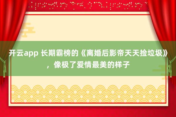 开云app 长期霸榜的《离婚后影帝天天捡垃圾》,像极了爱情最美的样子