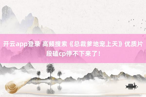 开云app登录 高频搜索《总裁爹地宠上天》优质片段磕cp停不下来了！