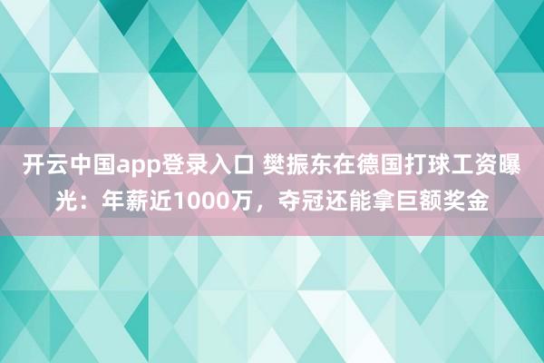 开云中国app登录入口 樊振东在德国打球工资曝光：年薪近1000万，夺冠还能拿巨额奖金