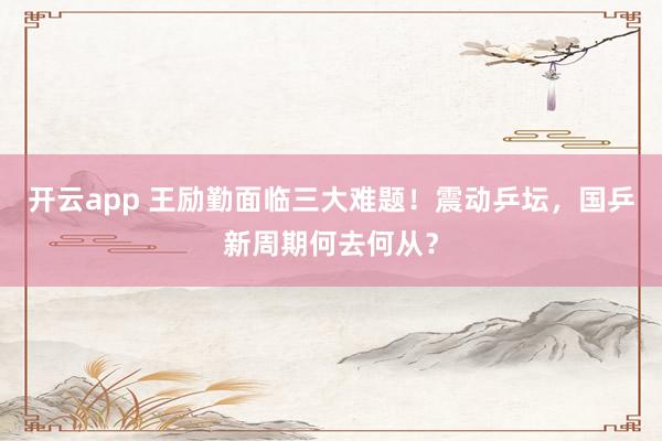 开云app 王励勤面临三大难题！震动乒坛，国乒新周期何去何从？