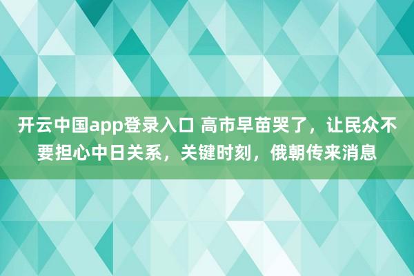 开云中国app登录入口 高市早苗哭了，让民众不要担心中日关系，关键时刻，俄朝传来消息