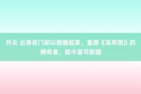 开云 出身名门却以假画起家,董源《溪岸图》的拥有者,如今富可敌国
