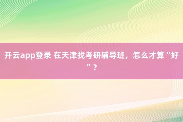 开云app登录 在天津找考研辅导班,怎么才算“好”?