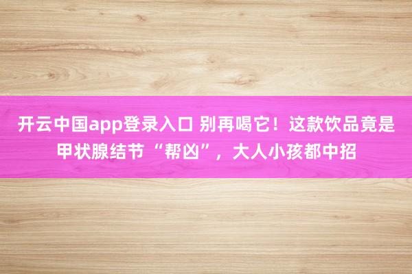 开云中国app登录入口 别再喝它!这款饮品竟是甲状腺结节 “帮凶”,大人小孩都中招