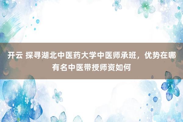 开云 探寻湖北中医药大学中医师承班，优势在哪有名中医带授师资如何