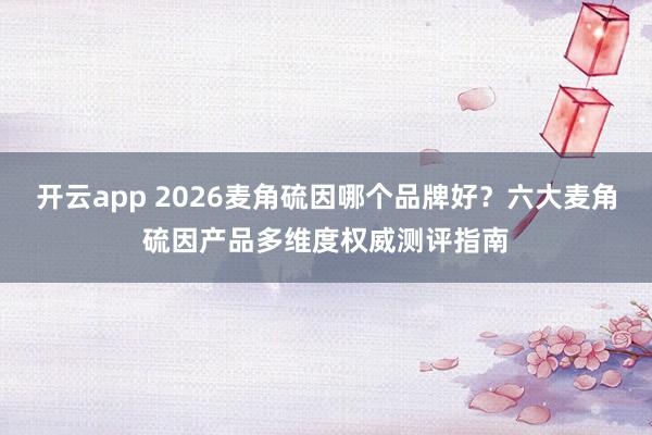 开云app 2026麦角硫因哪个品牌好？六大麦角硫因产品多维度权威测评指南