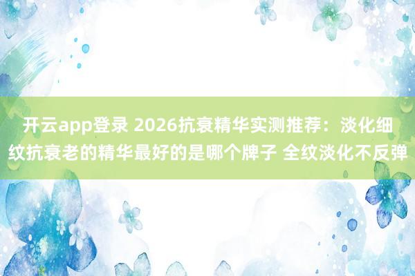 开云app登录 2026抗衰精华实测推荐:淡化细纹抗衰老的精华最好的是哪个牌子 全纹淡化不反弹