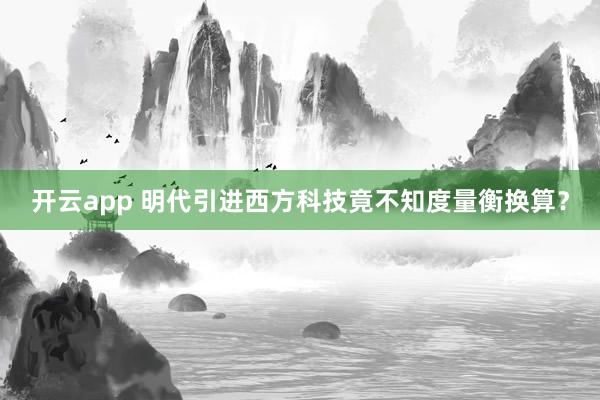 开云app 明代引进西方科技竟不知度量衡换算?