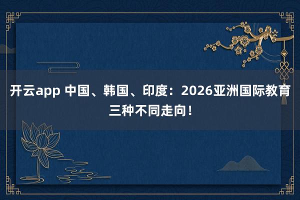 开云app 中国、韩国、印度：2026亚洲国际教育三种不同走向！