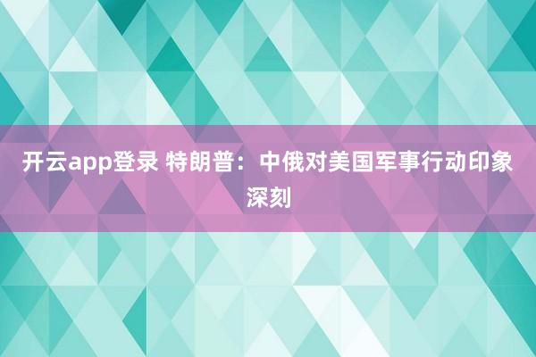 开云app登录 特朗普:中俄对美国军事行动印象深刻