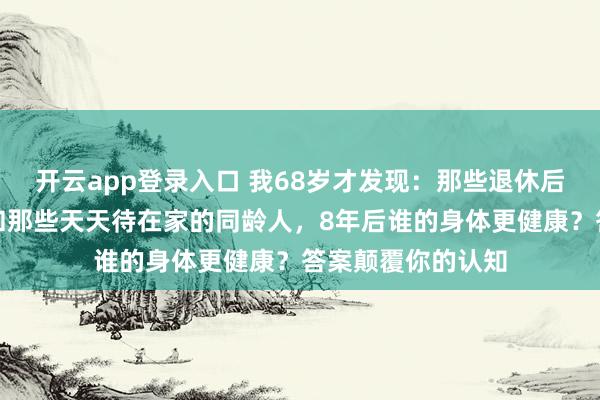 开云app登录入口 我68岁才发现：那些退休后天天去旅游的，和那些天天待在家的同龄人，8年后谁的身体更健康？答案颠覆你的认知