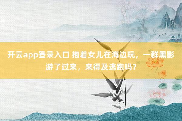 开云app登录入口 抱着女儿在海边玩，一群黑影游了过来，来得及逃跑吗？