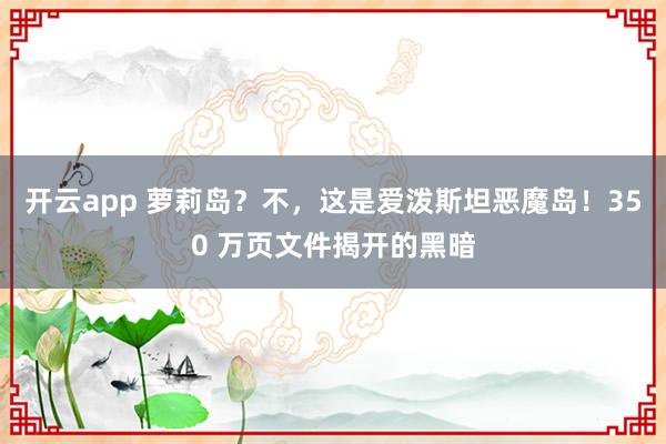 开云app 萝莉岛？不，这是爱泼斯坦恶魔岛！350 万页文件揭开的黑暗