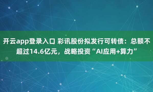 开云app登录入口 彩讯股份拟发行可转债:总额不超过14.6亿元,战略投资“AI应用+算力”