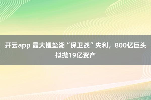 开云app 最大锂盐湖“保卫战”失利，800亿巨头拟抛19亿资产