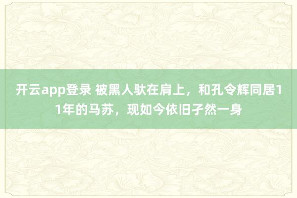 开云app登录 被黑人驮在肩上，和孔令辉同居11年的马苏，现如今依旧孑然一身