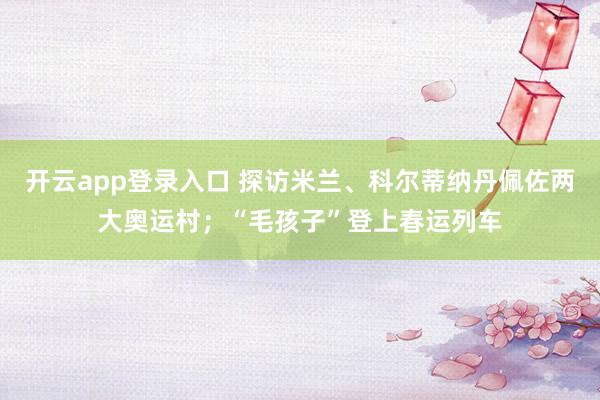 开云app登录入口 探访米兰、科尔蒂纳丹佩佐两大奥运村；“毛孩子”登上春运列车