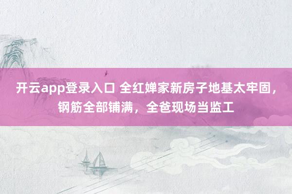 开云app登录入口 全红婵家新房子地基太牢固，钢筋全部铺满，全爸现场当监工