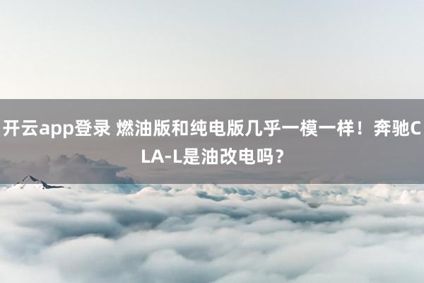 开云app登录 燃油版和纯电版几乎一模一样！奔驰CLA-L是油改电吗？