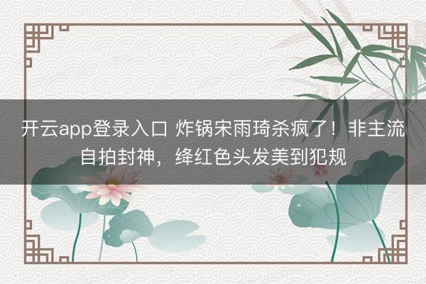 开云app登录入口 炸锅宋雨琦杀疯了！非主流自拍封神，绛红色头发美到犯规