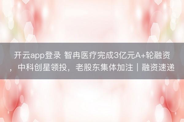 开云app登录 智冉医疗完成3亿元A+轮融资，中科创星领投，老股东集体加注｜融资速递