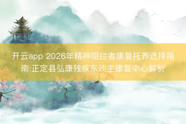 开云app 2026年精神阻拦者康复托养选择指南:正定县弘康残疾东谈主康复中心解析