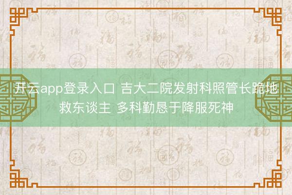 开云app登录入口 吉大二院发射科照管长跪地救东谈主 多科勤恳于降服死神