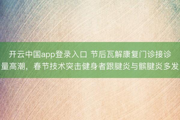 开云中国app登录入口 节后瓦解康复门诊接诊量高潮,春节技术突击健身者跟腱炎与髌腱炎多发