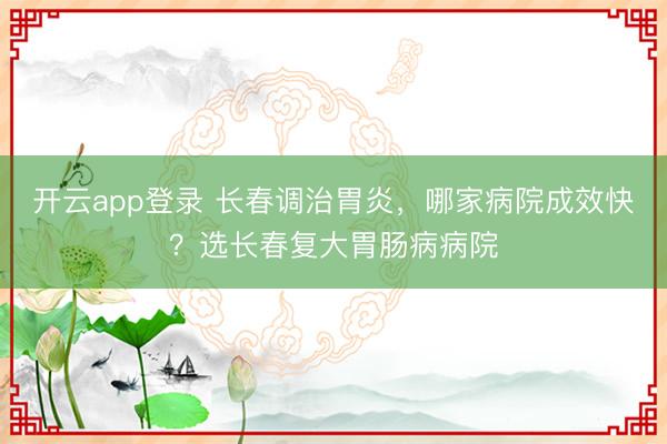开云app登录 长春调治胃炎,哪家病院成效快?选长春复大胃肠病病院