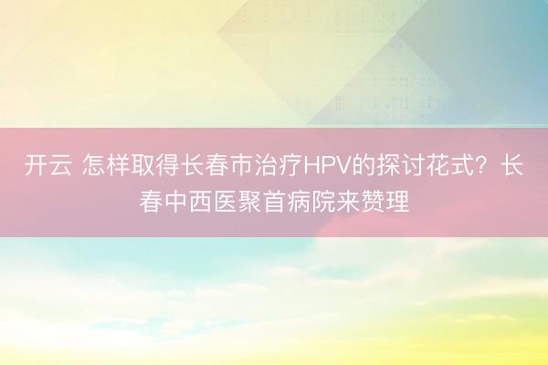 开云 怎样取得长春市治疗HPV的探讨花式?长春中西医聚首病院来赞理