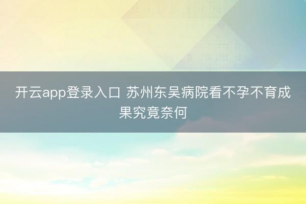 开云app登录入口 苏州东吴病院看不孕不育成果究竟奈何